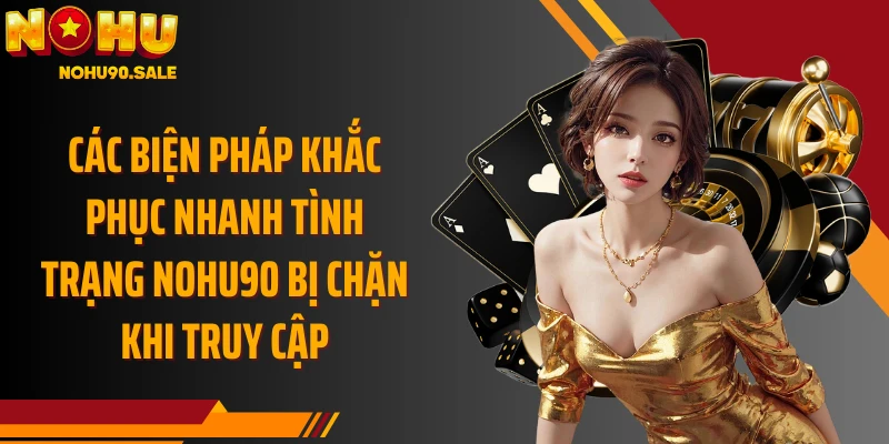 Các biện pháp khắc phục nhanh tình trạng Nohu90 bị chặn khi truy cập