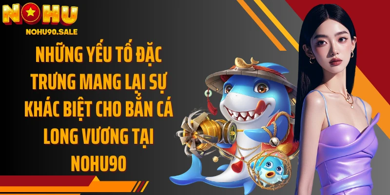 Những yếu tố đặc trưng mang lại sự khác biệt cho Bắn Cá Long Vương tại Nohu90